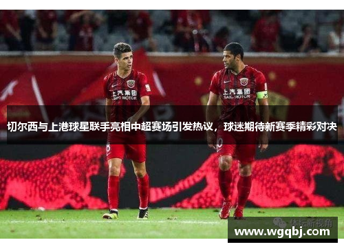切尔西与上港球星联手亮相中超赛场引发热议，球迷期待新赛季精彩对决