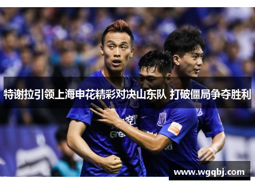 特谢拉引领上海申花精彩对决山东队 打破僵局争夺胜利