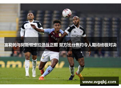 富勒姆与阿斯顿维拉激战正酣 双方比分焦灼令人期待终极对决